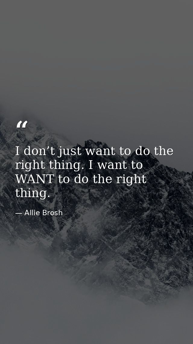 I don’t just want to do the right thing. I want to WANT to do the right thing. — Allie Brosh