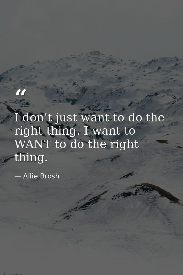 I don’t just want to do the right thing. I want to WANT to do the right thing. — Allie Brosh