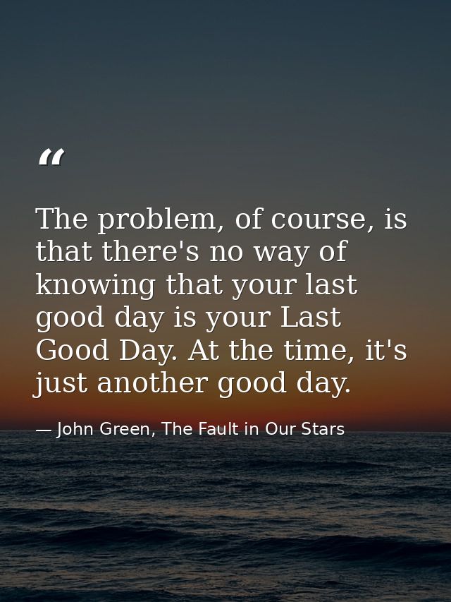 The problem, of course, is that there's no way of knowing that your last good day is your Last Good Day. At the time, it — John Green, The Fault in Our Stars