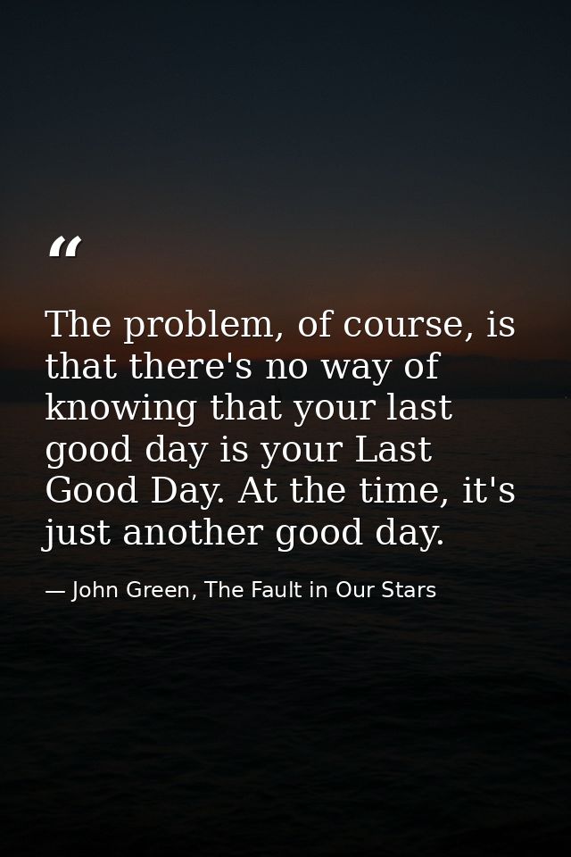 The problem, of course, is that there's no way of knowing that your last good day is your Last Good Day. At the time, it — John Green, The Fault in Our Stars
