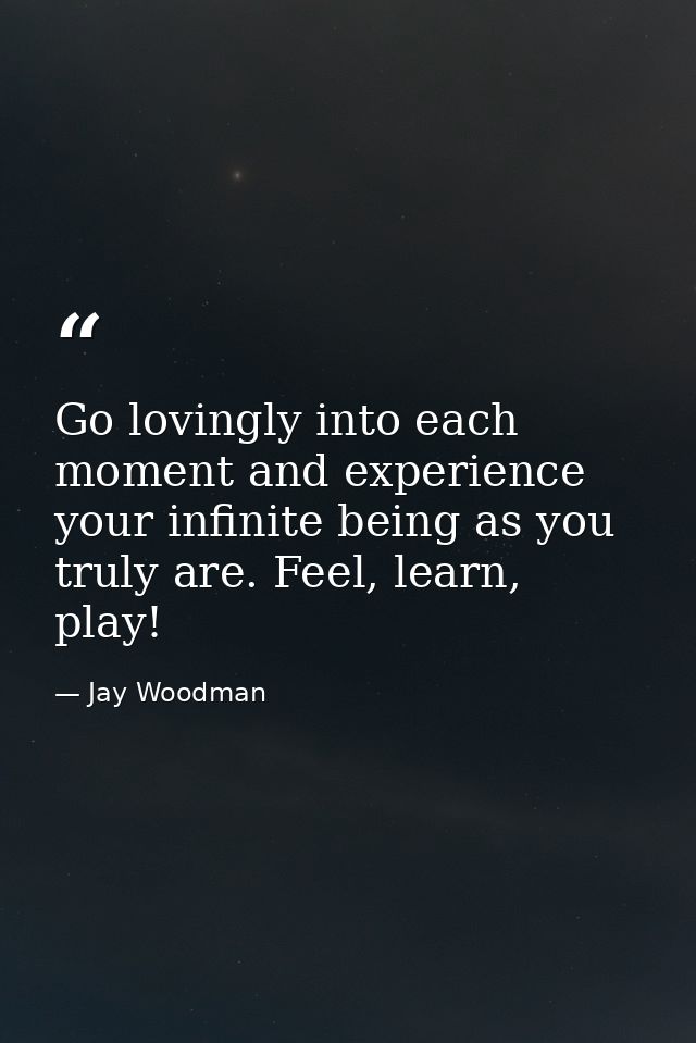 Go lovingly into each moment and experience your infinite being as you truly are. Feel, learn, play! — Jay Woodman