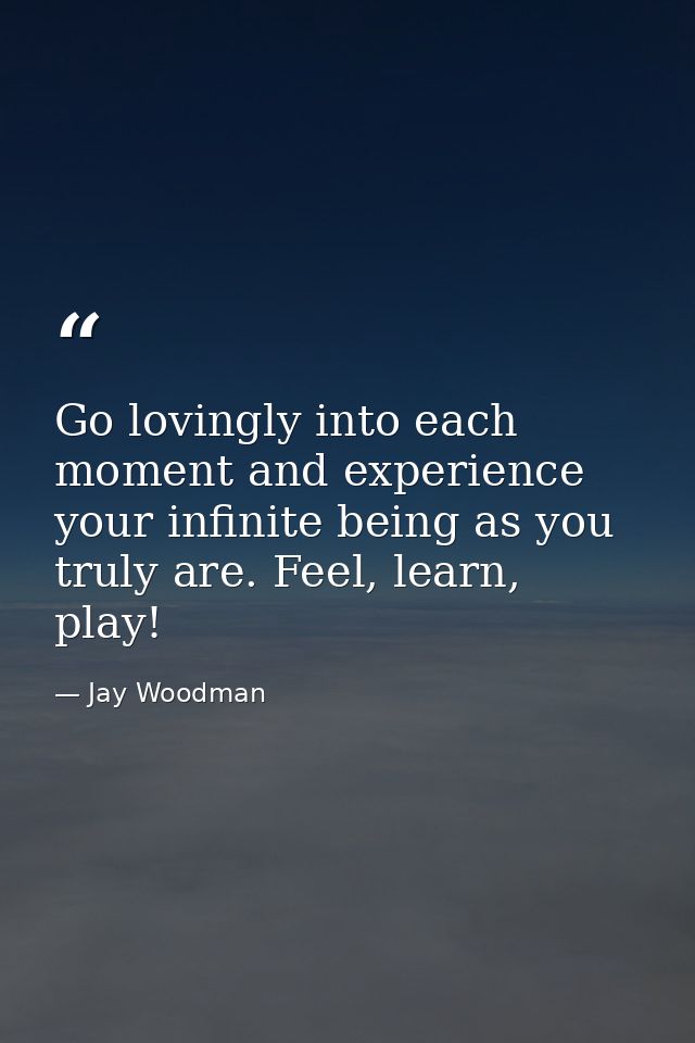 Go lovingly into each moment and experience your infinite being as you truly are. Feel, learn, play! — Jay Woodman