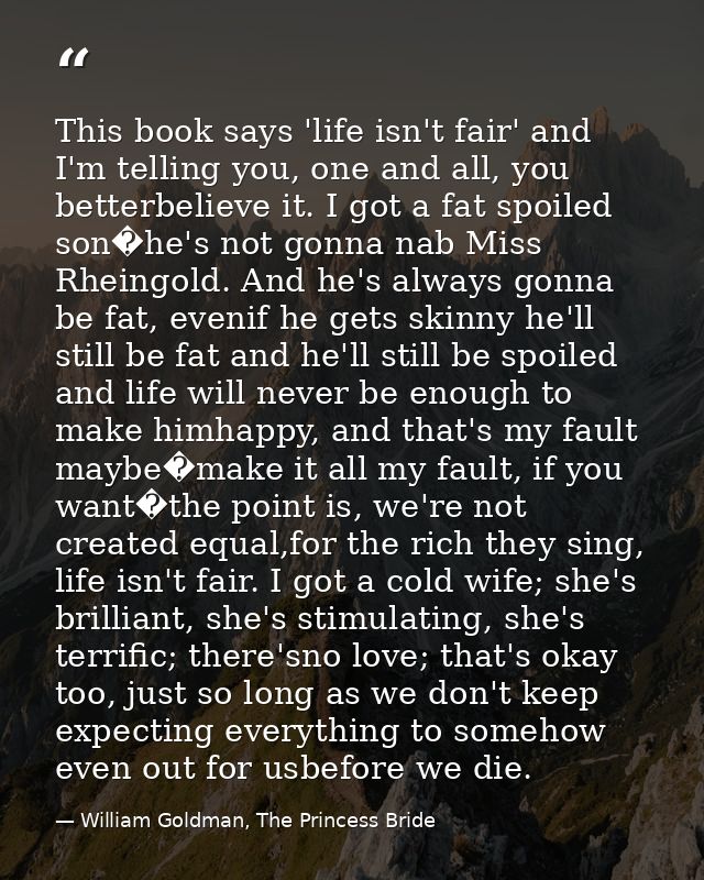 This book says 'life isn't fair' and I'm telling you, one and all, you betterbelieve it. I got a fat spoiled son�he's no — William Goldman, The Princess Bride