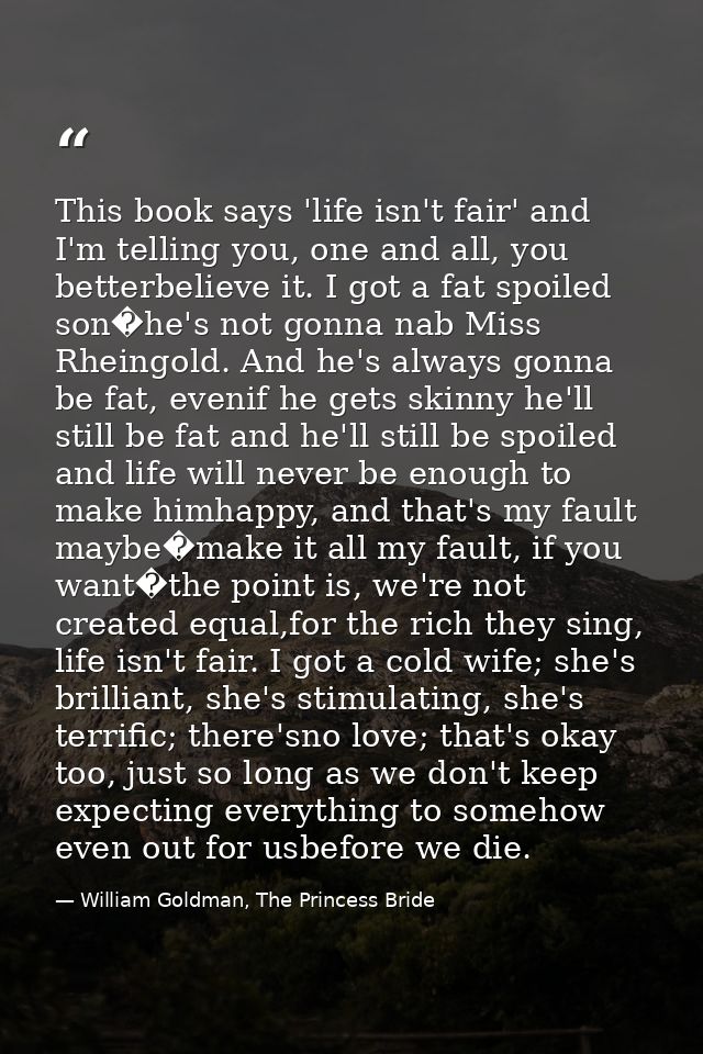 This book says 'life isn't fair' and I'm telling you, one and all, you betterbelieve it. I got a fat spoiled son�he's no — William Goldman, The Princess Bride