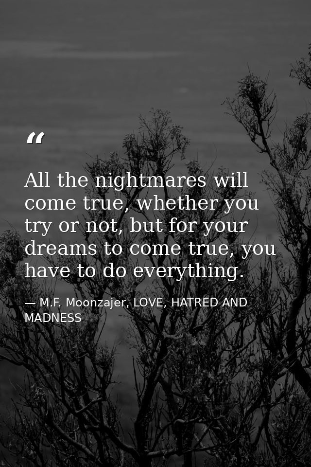 All the nightmares will come true, whether you try or not, but for your dreams to come true, you have to do everything. — M.F. Moonzajer, LOVE, HATRED AND MADNESS
