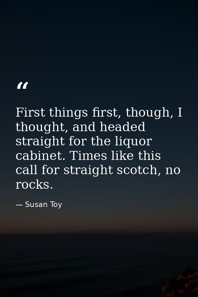 First things first, though, I thought, and headed straight for the liquor cabinet. Times like this call for straight sco — Susan Toy