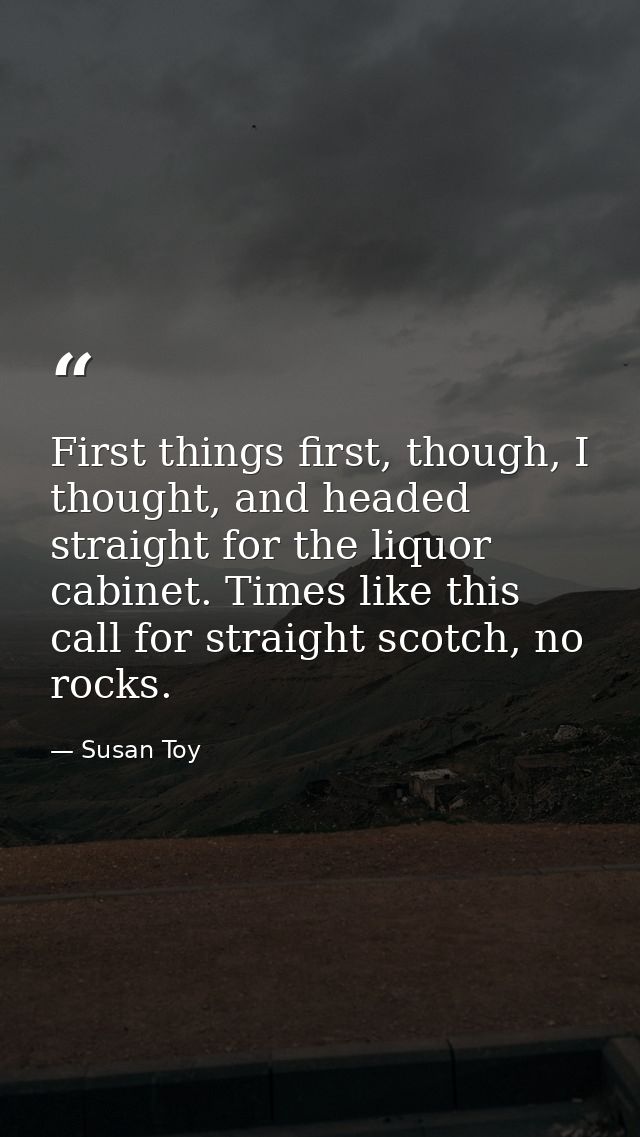 First things first, though, I thought, and headed straight for the liquor cabinet. Times like this call for straight sco — Susan Toy