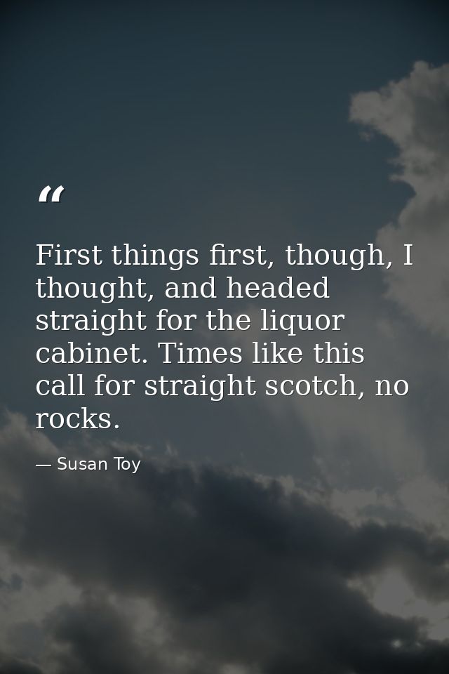 First things first, though, I thought, and headed straight for the liquor cabinet. Times like this call for straight sco — Susan Toy