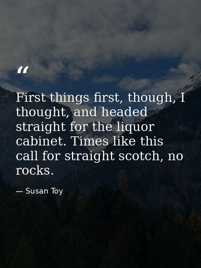 First things first, though, I thought, and headed straight for the liquor cabinet. Times like this call for straight sco — Susan Toy