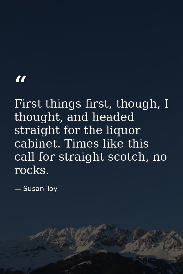 First things first, though, I thought, and headed straight for the liquor cabinet. Times like this call for straight sco — Susan Toy