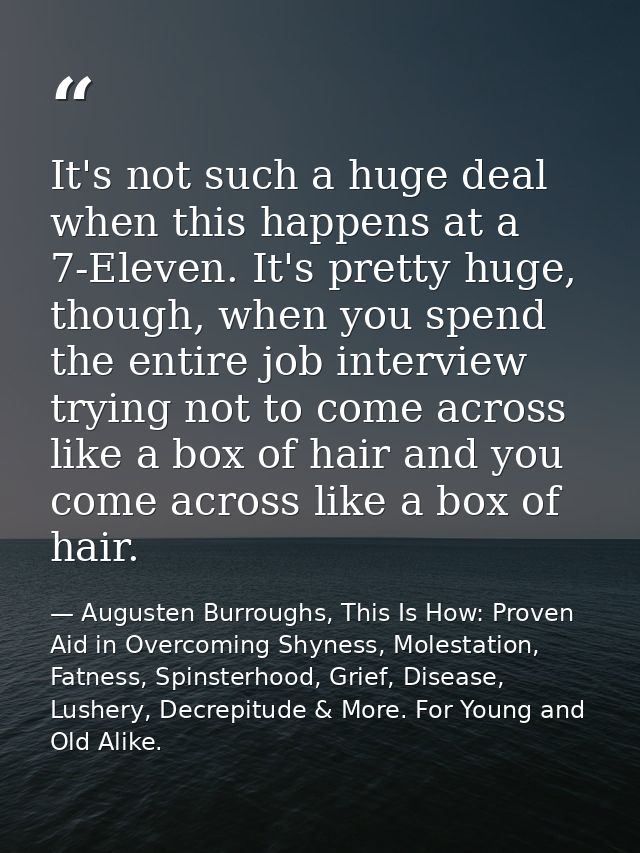It's not such a huge deal when this happens at a 7-Eleven. It's pretty huge, though, when you spend the entire job inter — Augusten Burroughs, This Is How: Proven Aid in Overcoming Shyness, Molestation, Fatness, Spinsterhood, Grief, Disease, Lushery, Decrepitude & More. For Young and Old Alike.