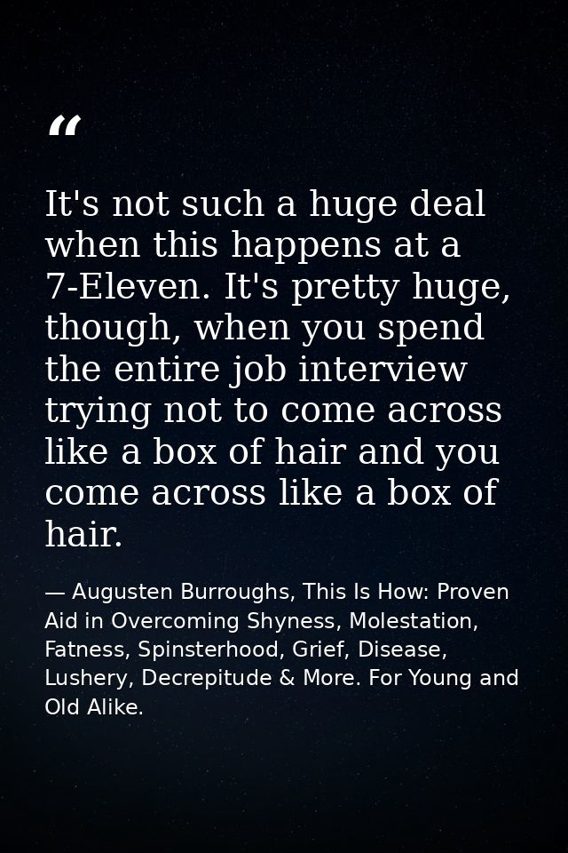 It's not such a huge deal when this happens at a 7-Eleven. It's pretty huge, though, when you spend the entire job inter — Augusten Burroughs, This Is How: Proven Aid in Overcoming Shyness, Molestation, Fatness, Spinsterhood, Grief, Disease, Lushery, Decrepitude & More. For Young and Old Alike.