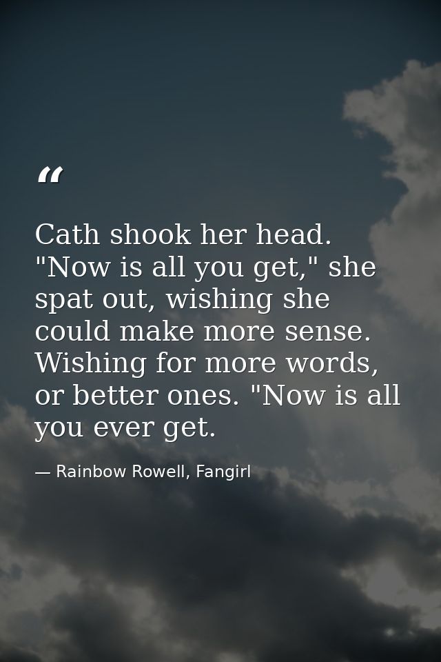 Cath shook her head. "Now is all you get," she spat out, wishing she could make more sense. Wishing for more words, or b — Rainbow Rowell, Fangirl