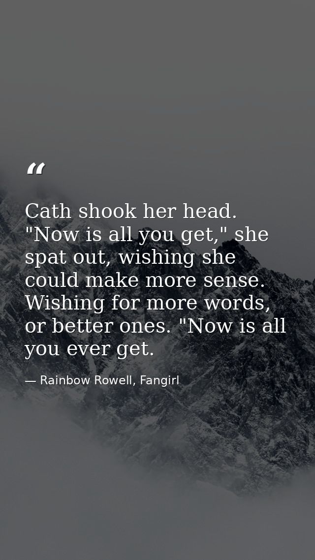 Cath shook her head. "Now is all you get," she spat out, wishing she could make more sense. Wishing for more words, or b — Rainbow Rowell, Fangirl