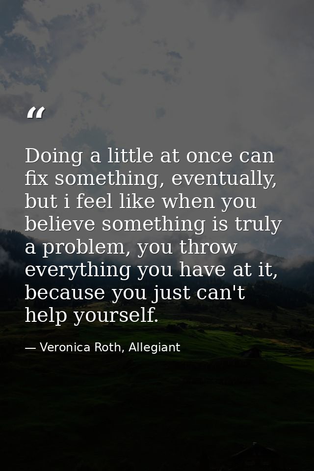 Doing a little at once can fix something, eventually, but i feel like when you believe something is truly a problem, you — Veronica Roth, Allegiant