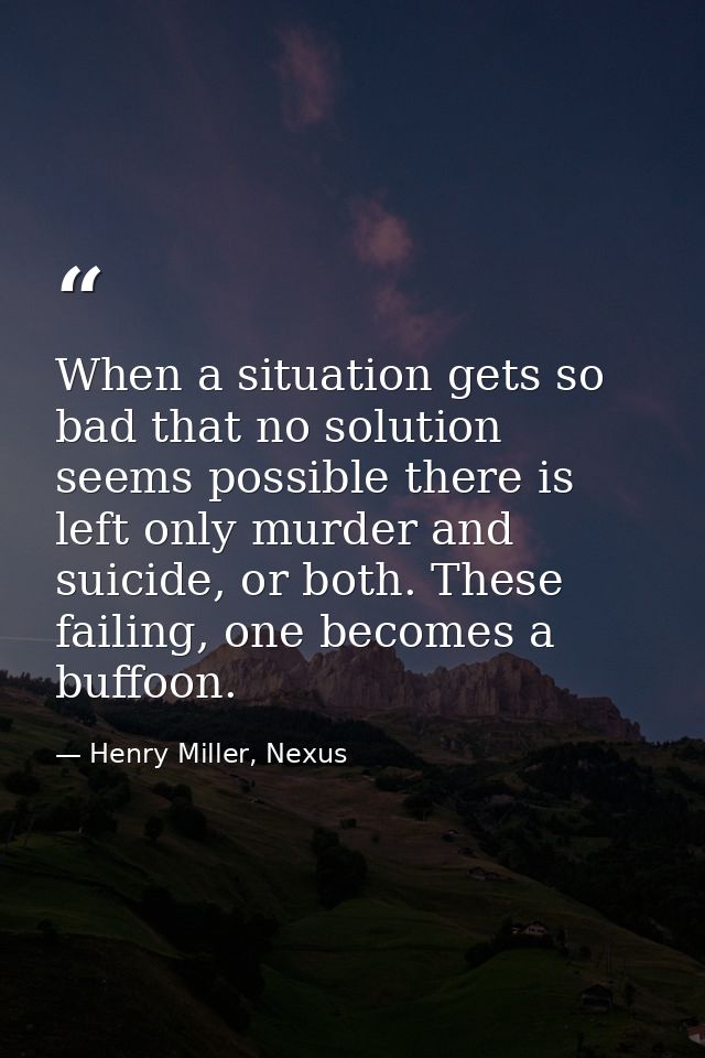 When a situation gets so bad that no solution seems possible there is left only murder and suicide, or both. These faili — Henry Miller, Nexus