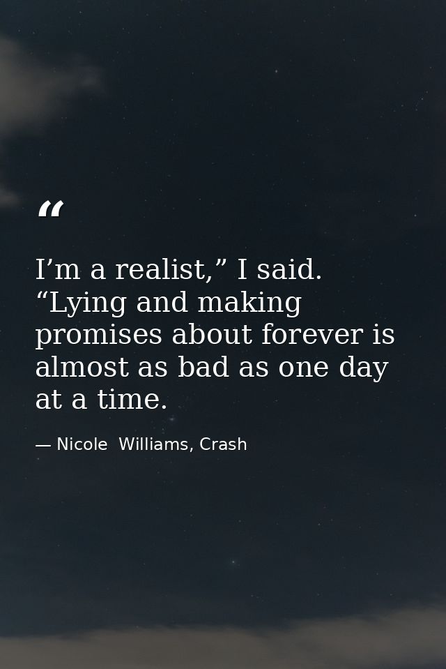 I’m a realist,” I said. “Lying and making promises about forever is almost as bad as one day at a time. — Nicole  Williams, Crash