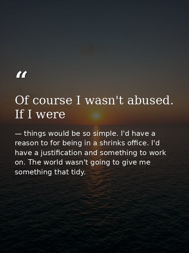Of course I wasn't abused. If I were — things would be so simple. I'd have a reason to for being in a shrinks office. I'd have a justification and something to work on. The world wasn't going to give me something that tidy.