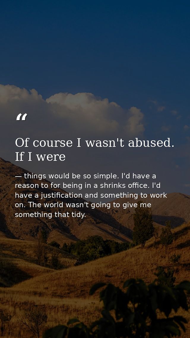 Of course I wasn't abused. If I were — things would be so simple. I'd have a reason to for being in a shrinks office. I'd have a justification and something to work on. The world wasn't going to give me something that tidy.