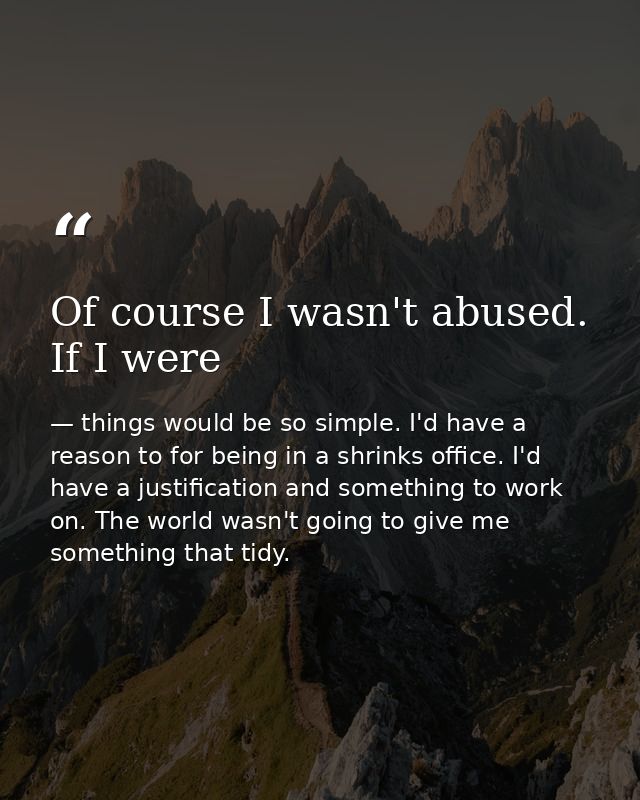 Of course I wasn't abused. If I were — things would be so simple. I'd have a reason to for being in a shrinks office. I'd have a justification and something to work on. The world wasn't going to give me something that tidy.