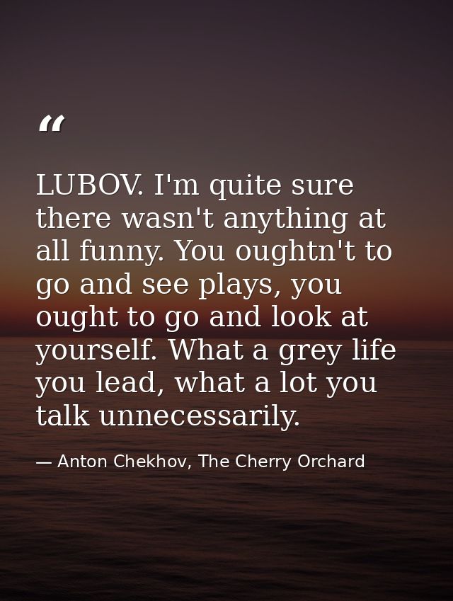 LUBOV. I'm quite sure there wasn't anything at all funny. You oughtn't to go and see plays, you ought to go and look at  — Anton Chekhov, The Cherry Orchard