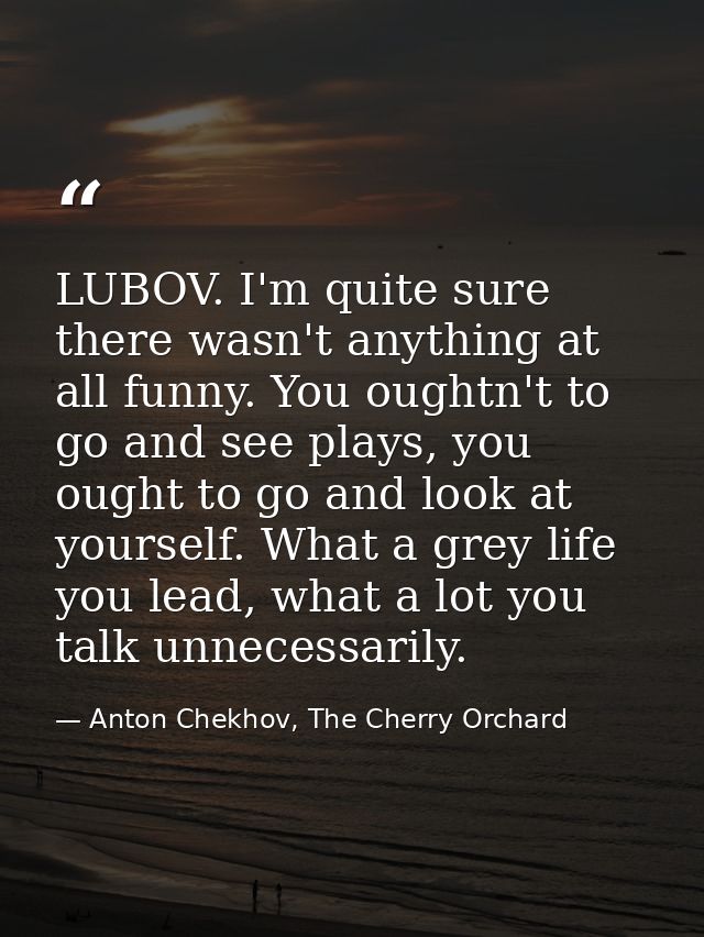 LUBOV. I'm quite sure there wasn't anything at all funny. You oughtn't to go and see plays, you ought to go and look at  — Anton Chekhov, The Cherry Orchard