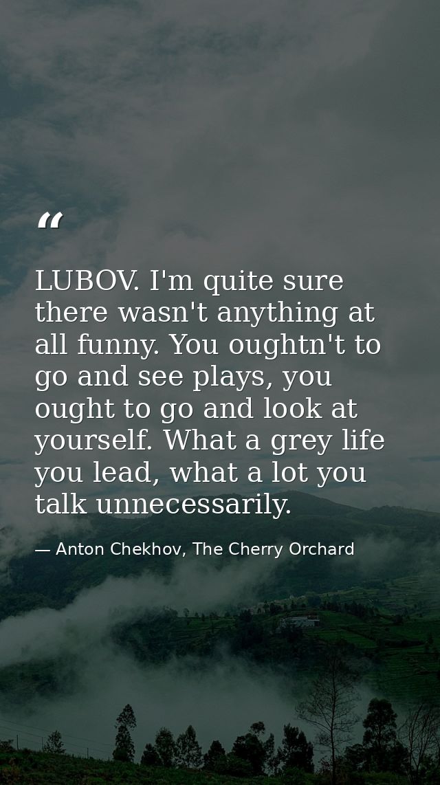 LUBOV. I'm quite sure there wasn't anything at all funny. You oughtn't to go and see plays, you ought to go and look at  — Anton Chekhov, The Cherry Orchard