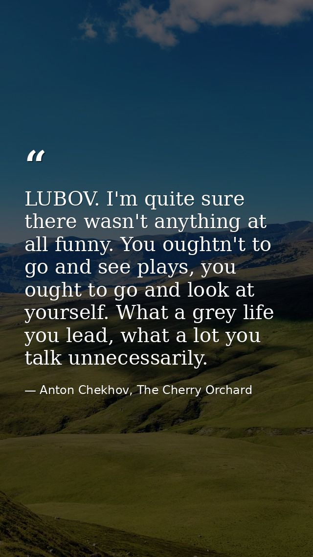 LUBOV. I'm quite sure there wasn't anything at all funny. You oughtn't to go and see plays, you ought to go and look at  — Anton Chekhov, The Cherry Orchard