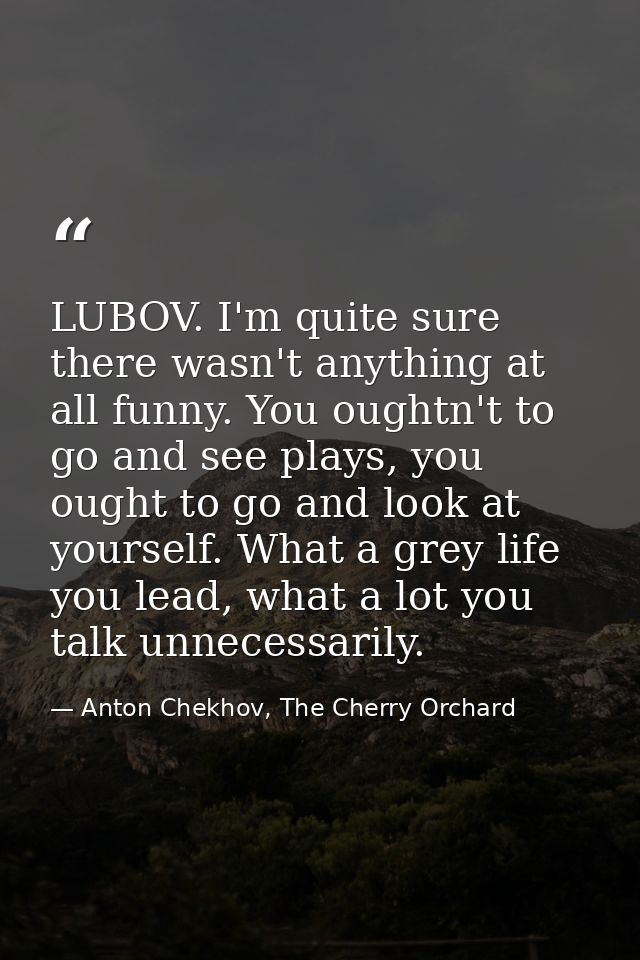 LUBOV. I'm quite sure there wasn't anything at all funny. You oughtn't to go and see plays, you ought to go and look at  — Anton Chekhov, The Cherry Orchard