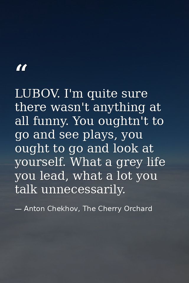 LUBOV. I'm quite sure there wasn't anything at all funny. You oughtn't to go and see plays, you ought to go and look at  — Anton Chekhov, The Cherry Orchard
