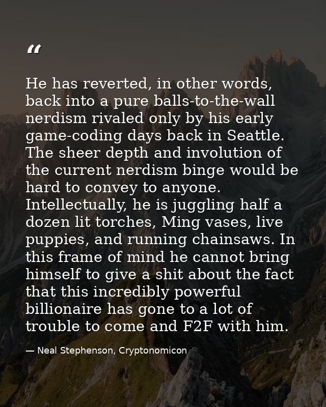 He has reverted, in other words, back into a pure balls-to-the-wall nerdism rivaled only by his early game-coding days b — Neal Stephenson, Cryptonomicon