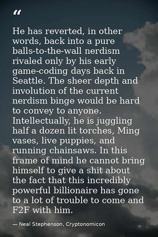 He has reverted, in other words, back into a pure balls-to-the-wall nerdism rivaled only by his early game-coding days b — Neal Stephenson, Cryptonomicon