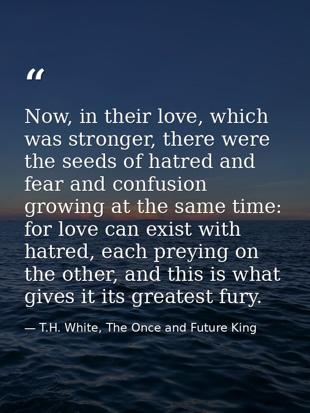 Now, in their love, which was stronger, there were the seeds of hatred and fear and confusion growing at the same time:  — T.H. White, The Once and Future King