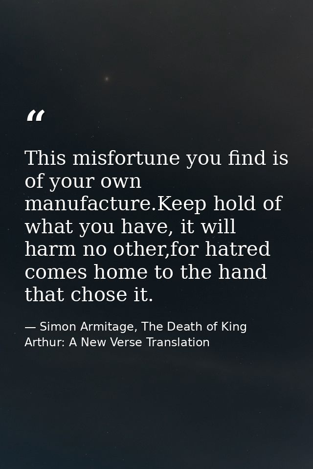 This misfortune you find is of your own manufacture.Keep hold of what you have, it will harm no other,for hatred comes h — Simon Armitage, The Death of King Arthur: A New Verse Translation