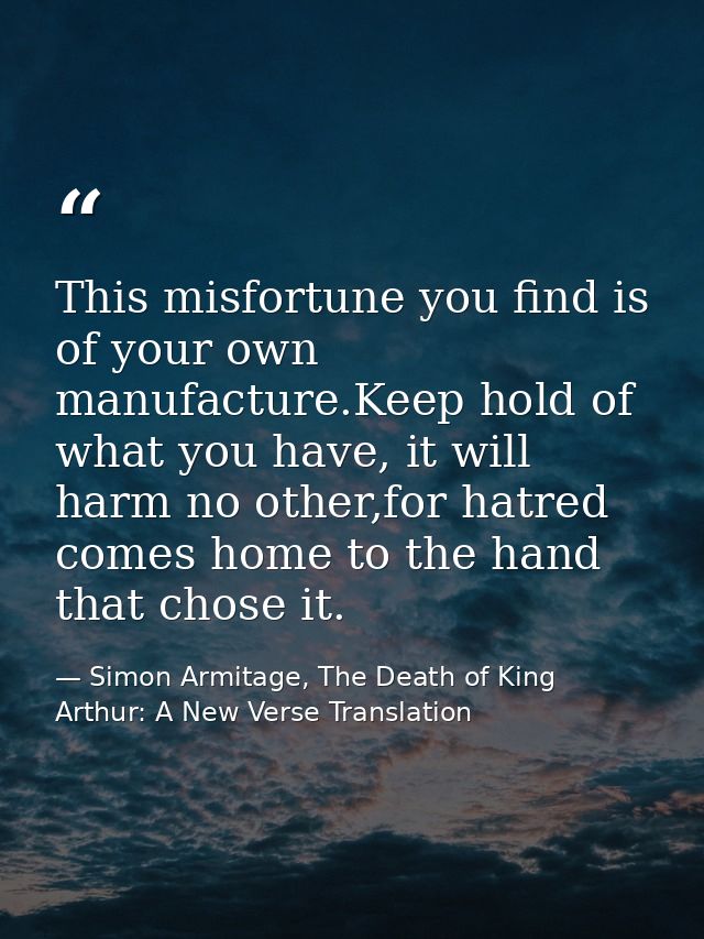 This misfortune you find is of your own manufacture.Keep hold of what you have, it will harm no other,for hatred comes h — Simon Armitage, The Death of King Arthur: A New Verse Translation