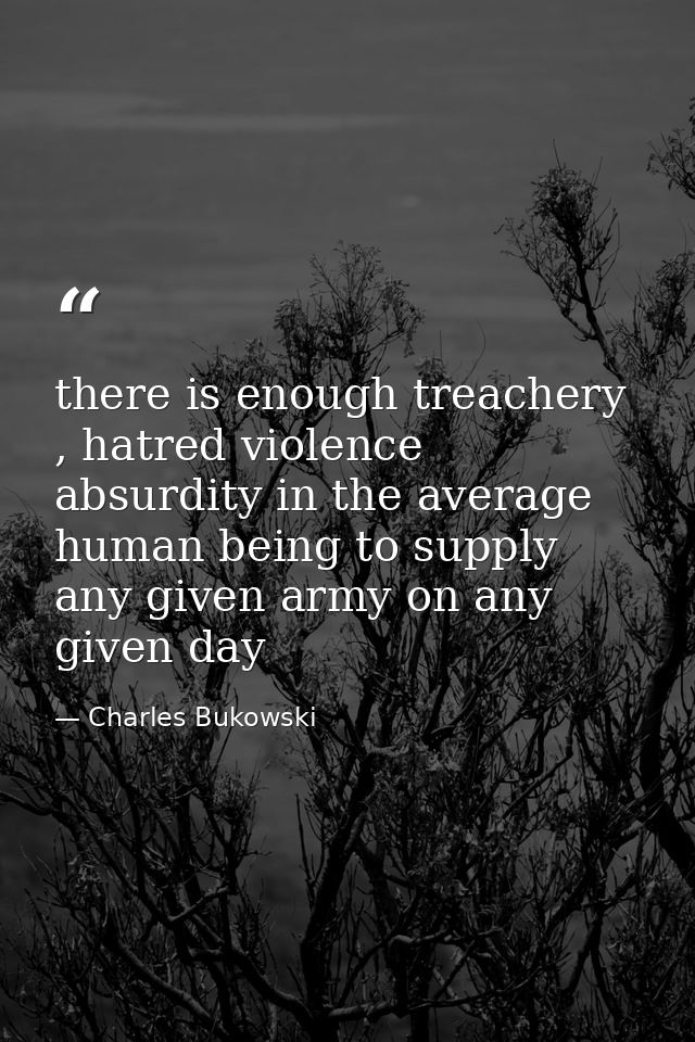 there is enough treachery , hatred violence absurdity in the average human being to supply any given army on any given d — Charles Bukowski
