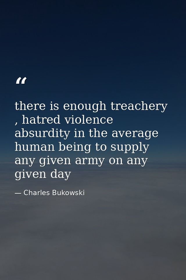 there is enough treachery , hatred violence absurdity in the average human being to supply any given army on any given d — Charles Bukowski