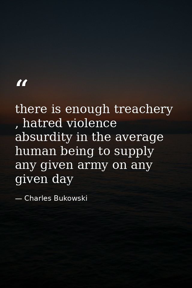 there is enough treachery , hatred violence absurdity in the average human being to supply any given army on any given d — Charles Bukowski