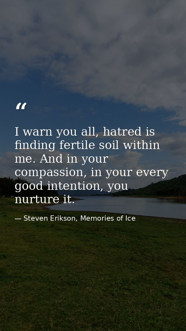 I warn you all, hatred is finding fertile soil within me. And in your compassion, in your every good intention, you nurt — Steven Erikson, Memories of Ice