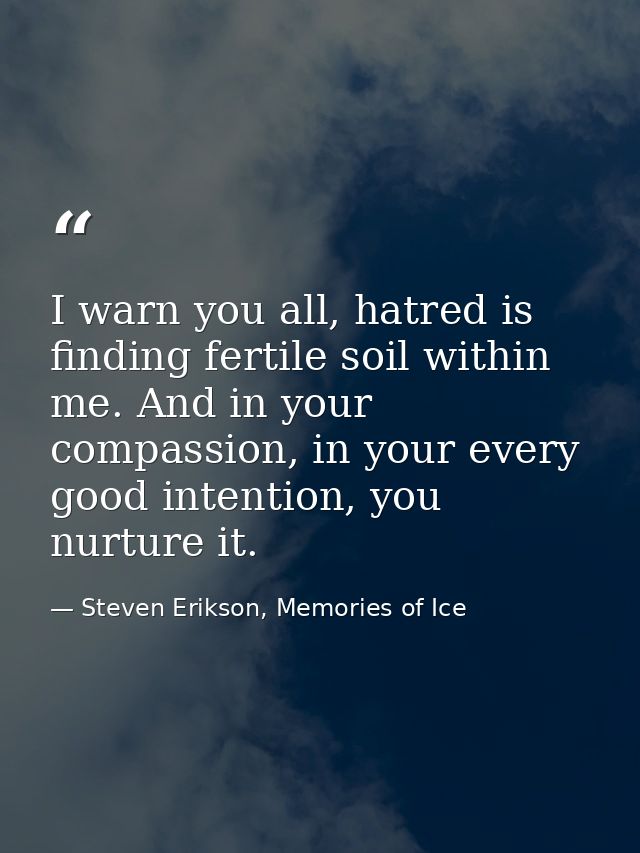 I warn you all, hatred is finding fertile soil within me. And in your compassion, in your every good intention, you nurt — Steven Erikson, Memories of Ice