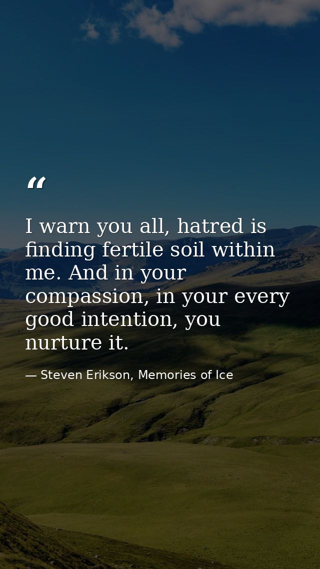 I warn you all, hatred is finding fertile soil within me. And in your compassion, in your every good intention, you nurt — Steven Erikson, Memories of Ice