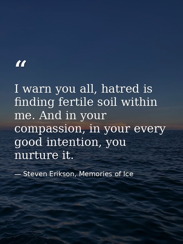 I warn you all, hatred is finding fertile soil within me. And in your compassion, in your every good intention, you nurt — Steven Erikson, Memories of Ice