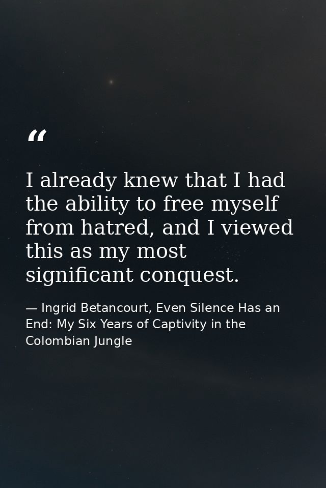 I already knew that I had the ability to free myself from hatred, and I viewed this as my most significant conquest. — Ingrid Betancourt, Even Silence Has an End: My Six Years of Captivity in the Colombian Jungle