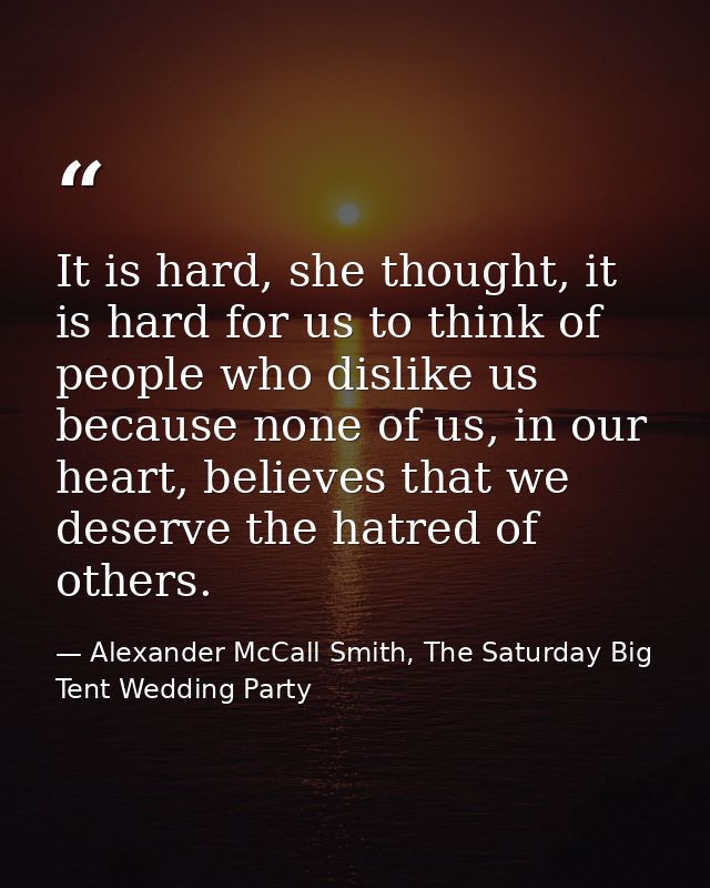 It is hard, she thought, it is hard for us to think of people who dislike us because none of us, in our heart, believes  — Alexander McCall Smith, The Saturday Big Tent Wedding Party