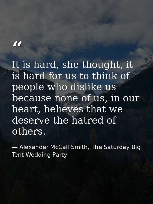 It is hard, she thought, it is hard for us to think of people who dislike us because none of us, in our heart, believes  — Alexander McCall Smith, The Saturday Big Tent Wedding Party