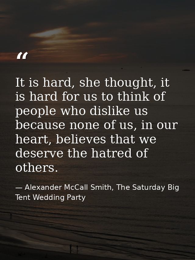 It is hard, she thought, it is hard for us to think of people who dislike us because none of us, in our heart, believes  — Alexander McCall Smith, The Saturday Big Tent Wedding Party