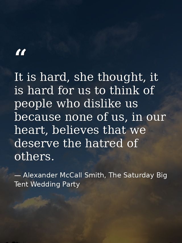 It is hard, she thought, it is hard for us to think of people who dislike us because none of us, in our heart, believes  — Alexander McCall Smith, The Saturday Big Tent Wedding Party