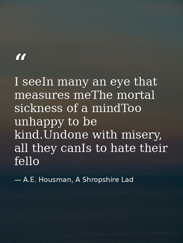 I seeIn many an eye that measures meThe mortal sickness of a mindToo unhappy to be kind.Undone with misery, all they can — A.E. Housman, A Shropshire Lad