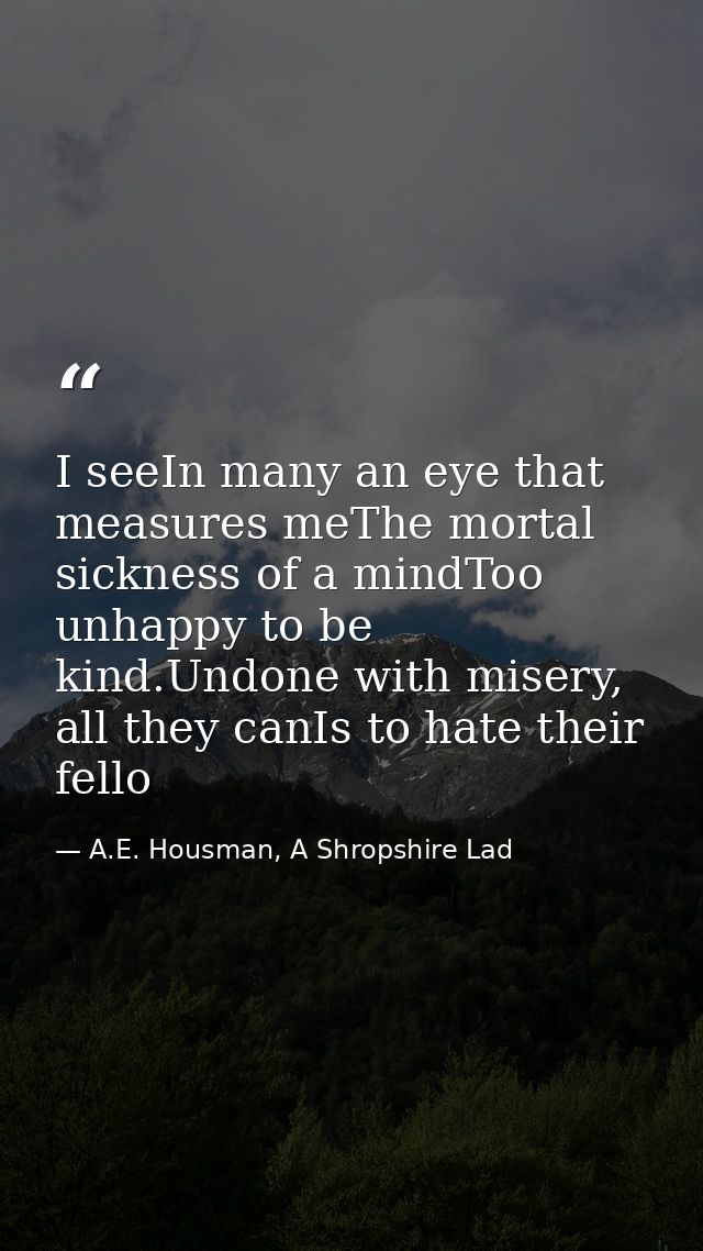 I seeIn many an eye that measures meThe mortal sickness of a mindToo unhappy to be kind.Undone with misery, all they can — A.E. Housman, A Shropshire Lad