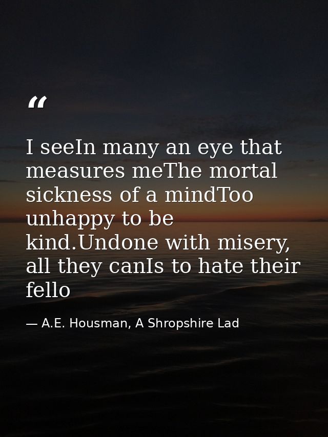 I seeIn many an eye that measures meThe mortal sickness of a mindToo unhappy to be kind.Undone with misery, all they can — A.E. Housman, A Shropshire Lad
